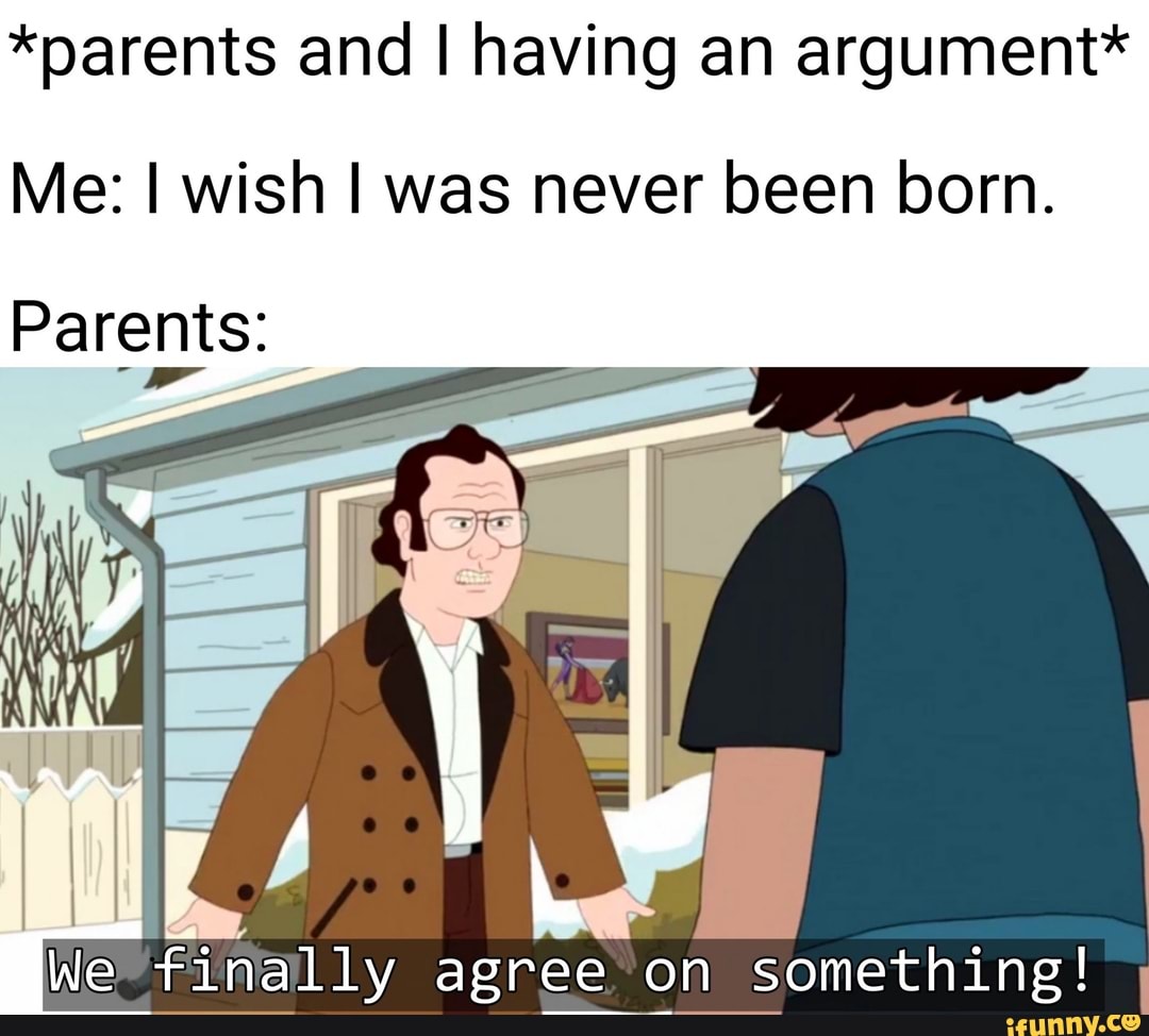 *parents and I having an argument*
Me: I wish I was never been born.
HE finally agree on something!