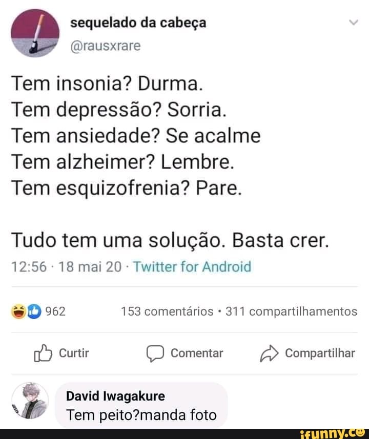 sequelado da cabeça
Tem insonia? Durma.
Tem depressão? Sorria.
Tem ansiedade? Se acalme
Tem alzheimer? Lembre.
Tem esquizofrenia? Pare.
Tudo tem uma solução. Basta crer.
18 mai 20 Twitter for Android
962 153 comentários 311 compartilhamentos
Curtir Comentar Compartilhar
Comp
David Iwagakure
Tem foto
