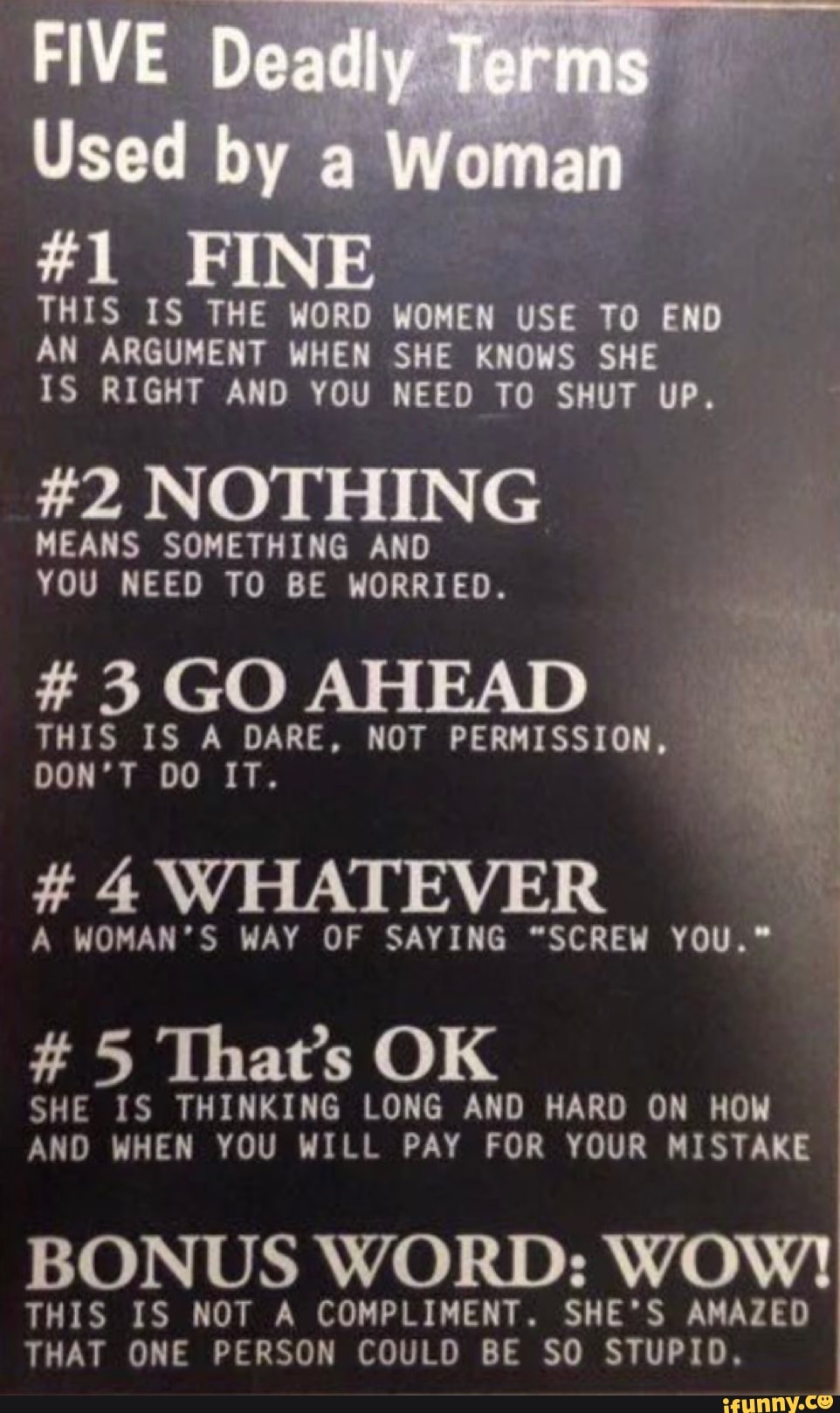 #1
FIVE De Terms
Used 'ow
THIS IS THE WORD WOMEN USE TO END AN ARGUMENT WHEN SHE KNOWS SHE IS RIGHT AND YOU NEED TO SHUT UP.
#2 NOTHING
MEANS SOMETHING AND YOU NEED TO BE WORRIED.
# 3 GO AHEAD
THIS IS A DARE, NOT PERMISSION,
DON'T DO IT.
# 4 WHATEVER
A WOMAN'S WAY OF SAYING "SCREW YOU."
#5 That's OK
SHE IS THINKING LONG AND HARD ON HOW AND WHEN YOU WILL PAY FOR YOUR MISTAKE
BONUS WORD: WOW!
THIS IS NOT A COMPLIMENT. SHE'S AMAZED THAT ONE PERSON COULD BE SO STUPID,