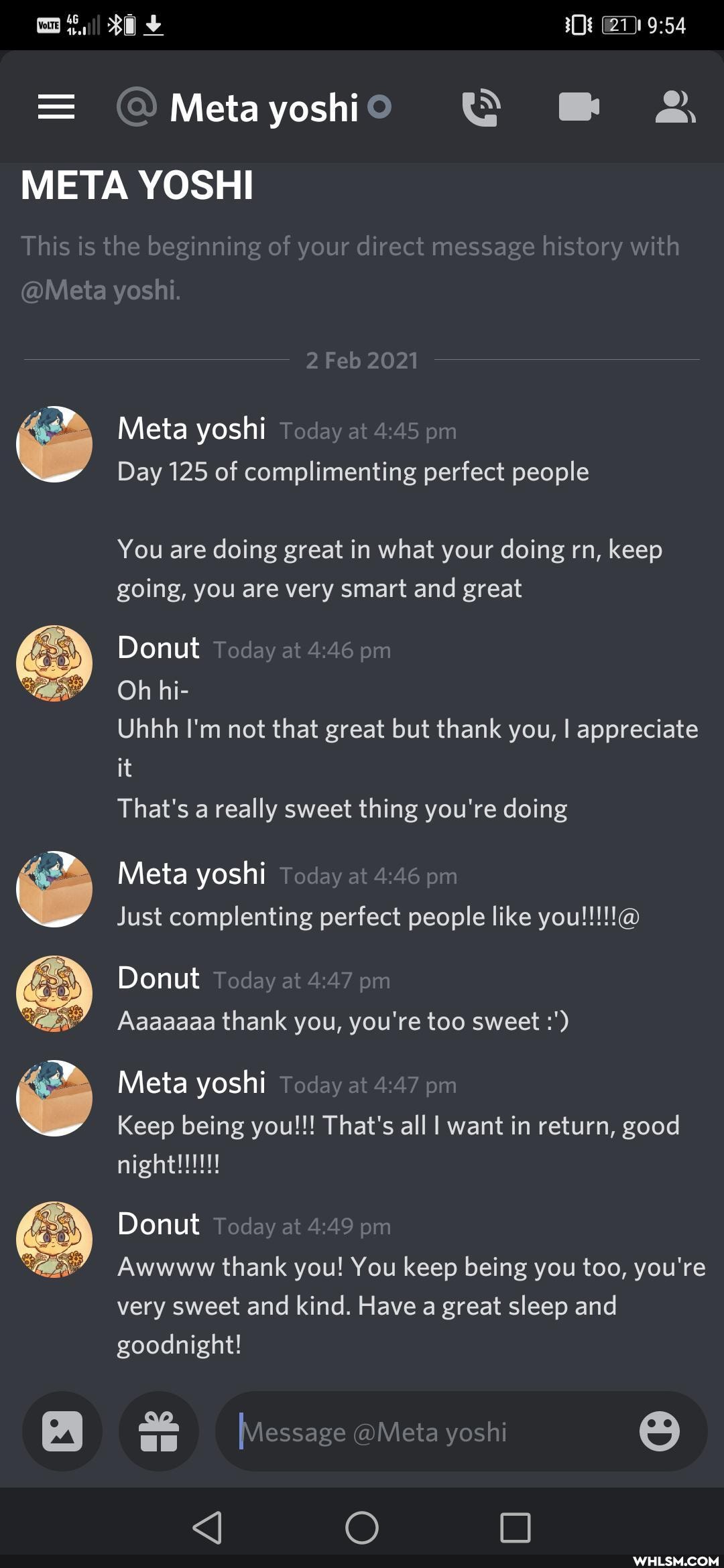 Meta yoshi
META YOSHI
This is the beginning of your direct message history with
@Meta yoshi.
2 Feb 2021
Meta yoshi Today at pm
Day 125 of complimenting perfect people
You are doing great in what your doing rn, keep going, you are very smart and great
Donut Teday at pm
Oh hi-
Uhhh I'm not that great but thank you, I appreciate it
That's a really sweet thing you're doing
Meta yoshi Today at pm
Donut Tod y at pm
Aaaaaaa thank you, you're too sweet
Meta yoshi Today at pm
Keep being you!!! That's all I want in return, good
Donut ~oday at pm
Awwww thank you! You keep being you too, you're very sweet and kind. Have a great sleep and goodnight!
Message aMeta yoshi
O O