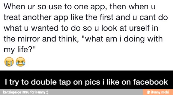When ur so use to one app, then when u
treat another app like the first and u cant do
what u wanted to do so u look at urself in
the mirror and think, "what am i doing with
I try to double tap on pics i like on facebook - I try to double tap on pics i like on facebook