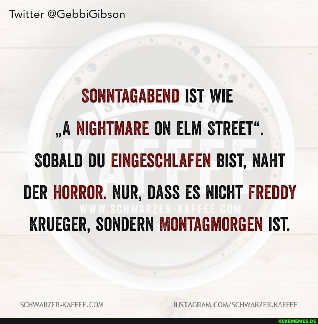 Twitter @GebbiGibson
SONNTAGABEND IST WIE
"A NIGHTMARE ON ELM STREET".
SOBALD DU EINGESCHLAFEN BIST, NAHT DER HORROR. NUR, DASS ES NICHT FREDDY KRUEGER, SONDERN MONTAGMORGEN IST.
SCHWARZER-KAFFEE.CON