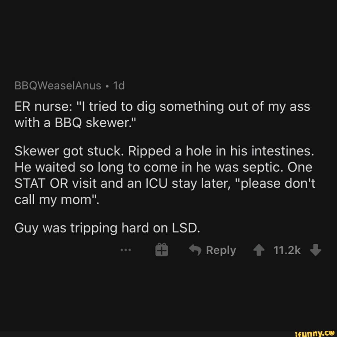 BBQWeaselAnus "
ER nurse: "I tried to dig something out of my ass with a BBQ skewer."
Skewer got stuck. Ripped a hole in his intestines.
He waited so long to come in he was septic. One
STAT OR visit and an ICU stay later, "please don't call my mom".
Guy was tripping hard on LSD.
Reply