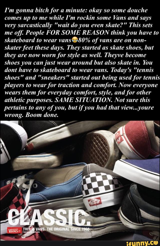 I'm gonna bitchfar a
minute: okay so some douche
comes up to me while I 'm rockin same Vans und says
very sorcustically "wait do you even
skate? " This sets
me
of): People FOR SOME REASON think you have to
skateboard to wear
vans.80% of vans are on non-
skarerfeel these days. They started as skate shoes, but
they are now worn for style as well. Theyve become
shoes you can just wear around but also skate in. You
dont have to skateboard m wear vans.
Today 's ”tennis
shoes” and ”sneakers” started out being used for tennis
players to wear
for traction and comfºrt. Now everyone
wears them for everyday comfort, style, audfor other
athletic purposes. SAME SITUA TION. Not sure this
pertains to any of you, but if you had that view...youre
wrong. Boom done.