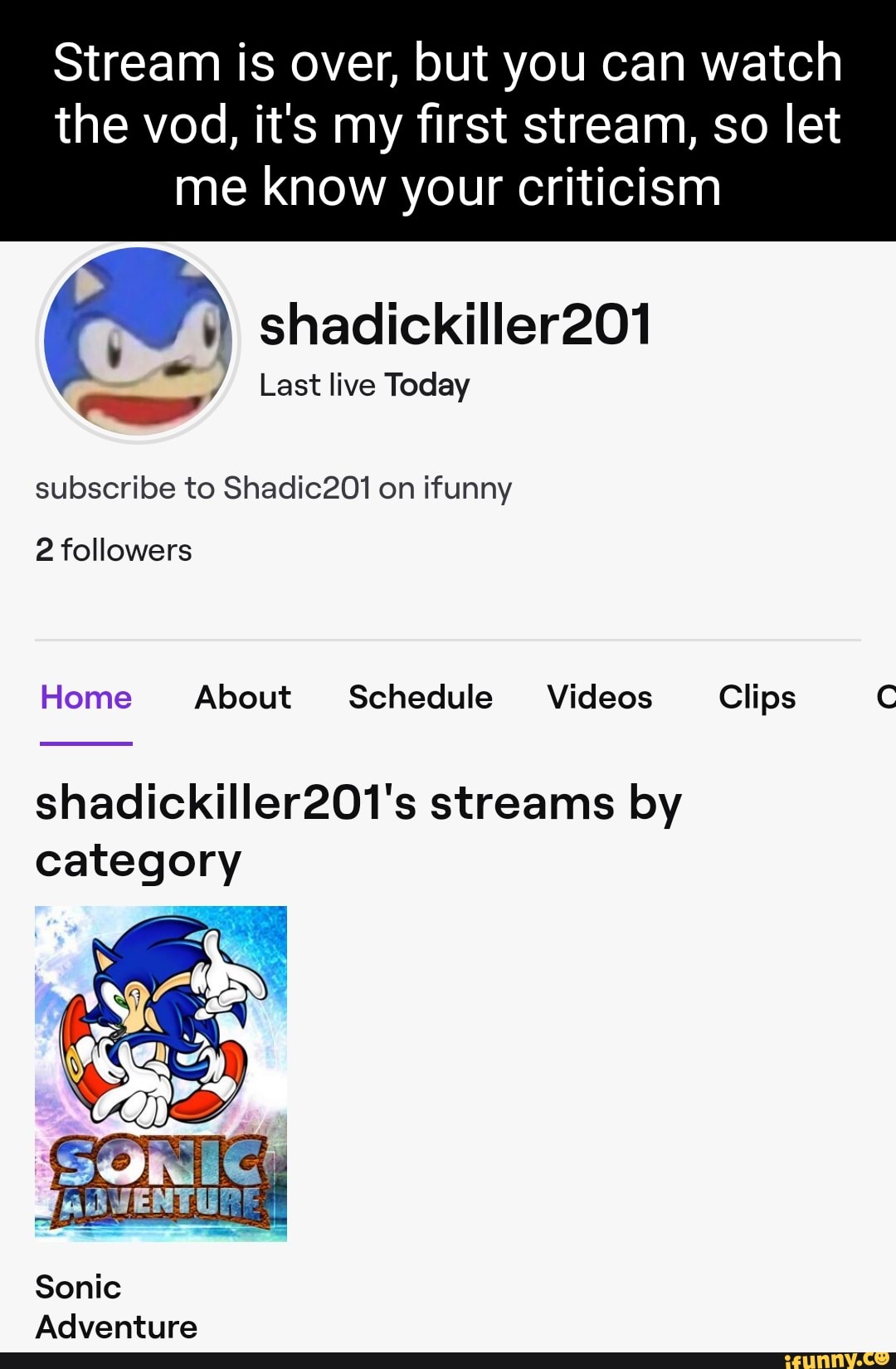 Stream is over, but you can watch the vod, it's my first stream, so let
me know your criticism
shadickiller201
Last live Today
subscribe to Shadic201 on ifunny
2 followers
Home About Schedule Videos Clips C
shadickiller201's streams by category
adVENTURE
Sonic
Adventure