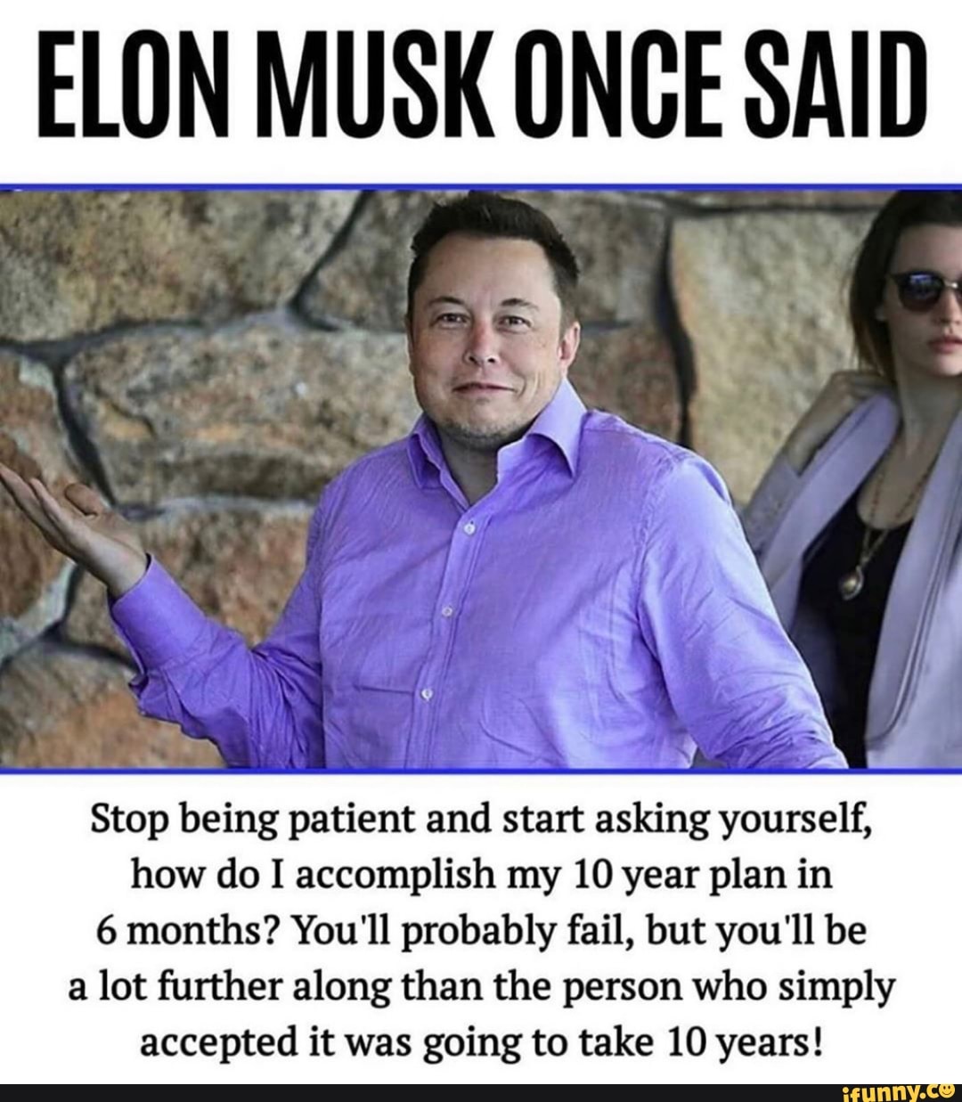 ELON MUSK ONCE SAID
Stop being patient and start asking yourself,
how do I accomplish my 10 year plan in
6 months? You'll probably fail, but you'll be
a lot further along than the person who simply
accepted it was going to take 10 years!