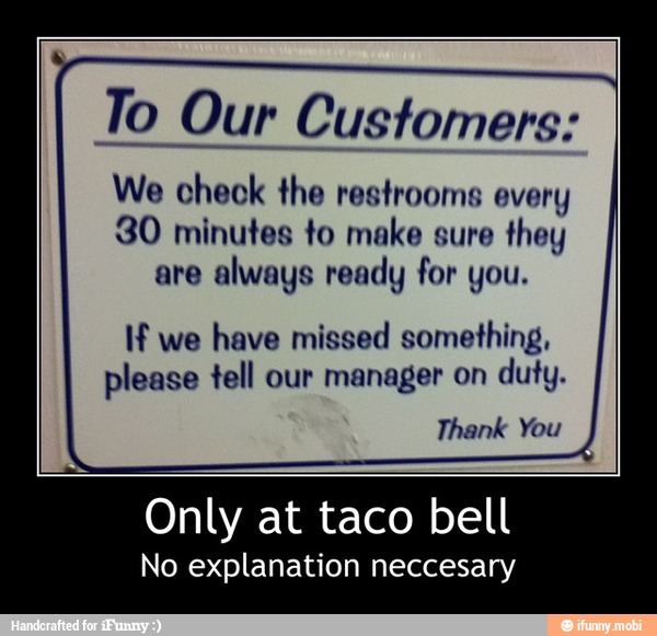 To Our Customers:
We check the restrooms every
30 minutes to make sure
they
are
always ready for you.
If we
have missed something,
please tell our manager on
duty.
Thank You - Only at taco bell
No explanation neccesary