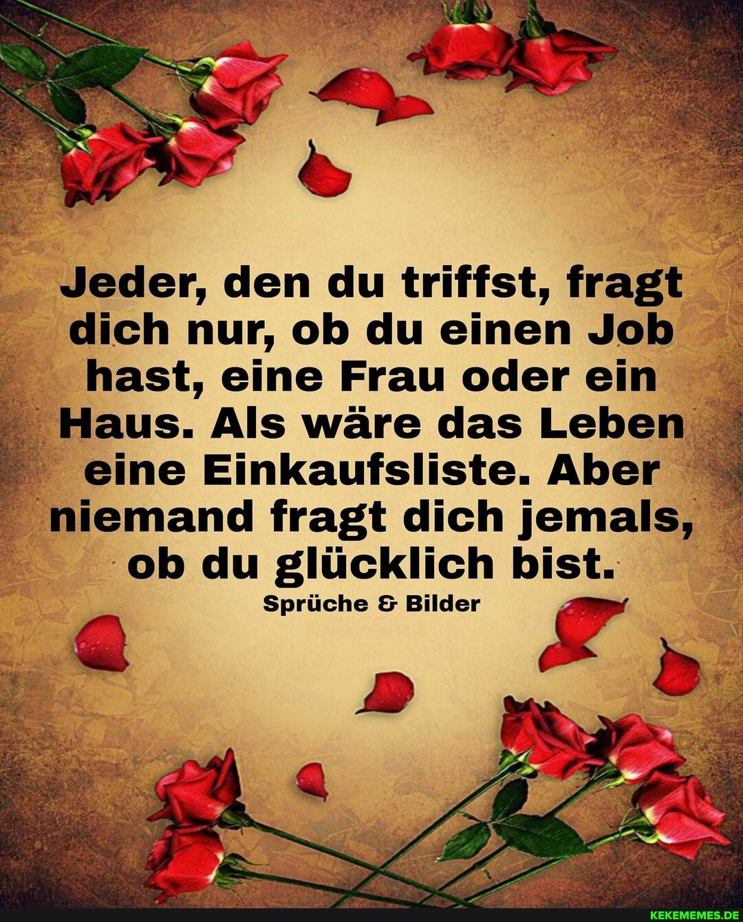 UN
Jeder, den du triffst, fragt dich nur, ob du einen Job hast, eine Frau oder ein
Haus. Als wäre das Leben eine Einkaufsliste. Aber niemand fragt dich jemals, ob du glücklich bist.
Sprüche Bilder