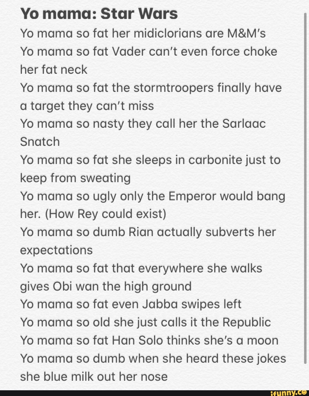 Yo mama: Star Wars
Yo mama so fat her midiclorians are M&M's
Yo mama so fat Vader can't even force choke
her fat neck
Yo mama so fat the stormtroopers finally have
a target they can't miss
Yo mama so nasty they call her the Sarlaac
Snatch
Yo mama so fat she sleeps in carbonite just to
keep from sweating
Yo mama so ugly only the Emperor would bang
her. (How Rey could exist)
Yo mama so dumb Rian actually subverts her
expectations
Yo mama so fat that everywhere she walks
gives Obi wan the high ground
Yo mama so fat even Jabba swipes left
Yo mama so old she just calls it the Republic
Yo mama so fat Han Solo thinks she's a moon
Yo mama so dumb when she heard these jokes
she blue milk out her nose