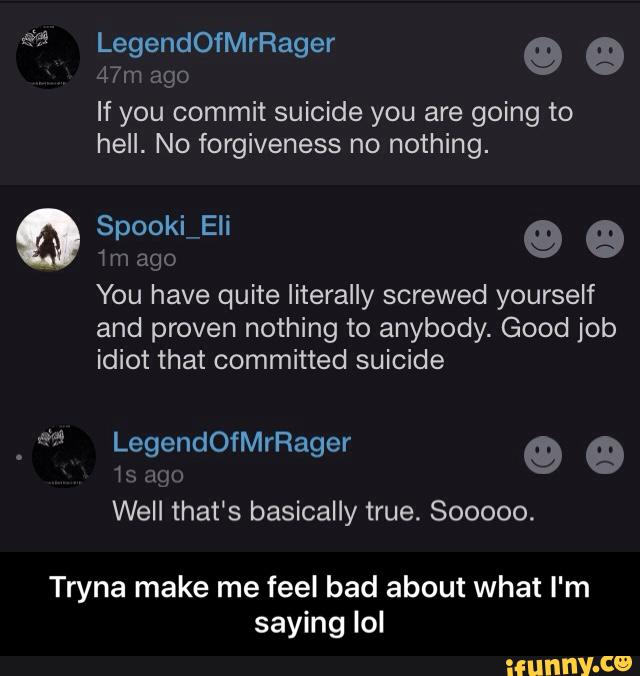 If you commit suicide you are going to
hell. No forgiveness no nothing.
9 ª
VW ago
You have quite literally screwed yourself
and proven nothing to anybody. Good job
idiot that committed suicide
Well that's basically true. Sooooo.
Tryna make me feel bad about what I'm
saying Iol - Tryna make me feel bad about what I'm saying lol