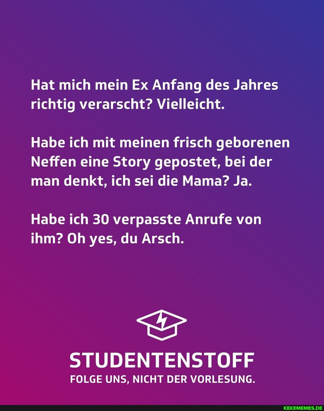 Hat mich mein Ex Anfang des Jahres richtig verarscht? Vielleicht.
Habe ich mit meinen frisch geborenen
Neffen eine Story gepostet, bei der man denkt, ich sei die Mama? Ja.
Habe ich 30 verpasste Anrufe von ihm? Oh yes, du Arsch.
STUDENTENSTOFF
FOLGE UNS, NICHT DER VORLESUNG.