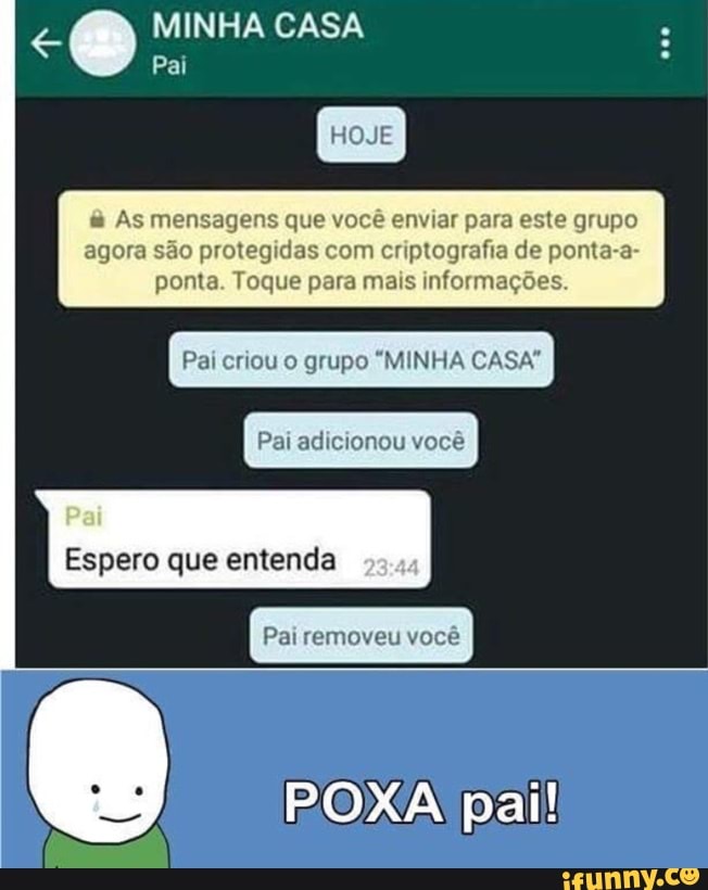 MINHA CASA
As mensagens que você enviar para este grupo
agora são protegidas com criptografia de ponta-a-
ponta. Toque para mais informações.
Pai criou o grupo "MINHA CASA"
Espero que entenda
Pai removeu você
POXA pai!