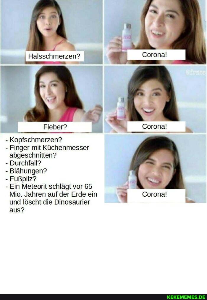 Halsschmerzen? Corona!
Fieber? Corona!
- Kopfschmerzen?
- Finger mit Küchenmesser abgeschnitten?
- Durchfall?
- Blähungen?
- Fußpilz?
- Ein Meteorit schlägt vor 65
Mio. Jahren auf der Erde ein Corona!
und löscht die Dinosaurier aus?
