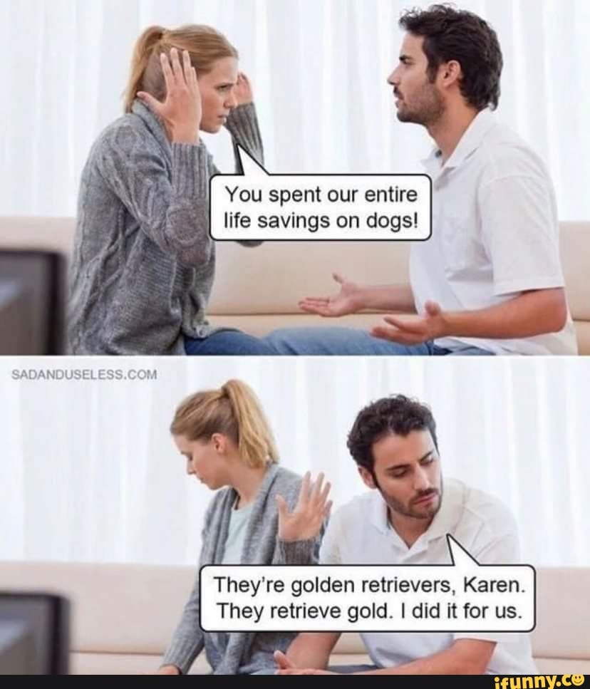SADANDUSELESS.C
cOM
You spent our entire life savings on dogs!
They're golden retrievers, Karen.
They retrieve gold. I did it for us.
Karen.
for us.
