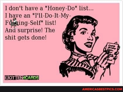 don't have a "Honey Do" list
Thave an "T'll Do It My
Figguing Self list!
And surprise! The shit gets done!