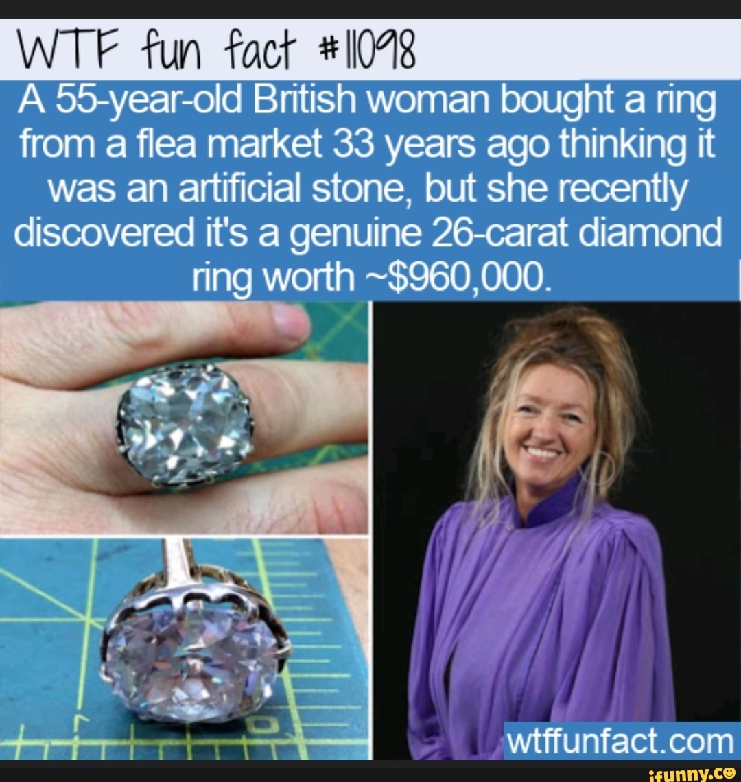 WTF fun fact #11048
A 55-year-old British woman bought a ring
from a flea market 33 years ago thinking it
was an artificial stone, but she recently
discovered it's a genuine 26-carat diamond
ring worth ~$960,000.