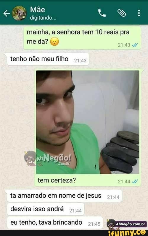 digitando...
mainha, a senhora tem 10 reais pra
ERY 4
tenho não meu filho
54.4
ta amarrado em nome de jesus
desvira isso andré
27.44
eu tenho, tava brincando