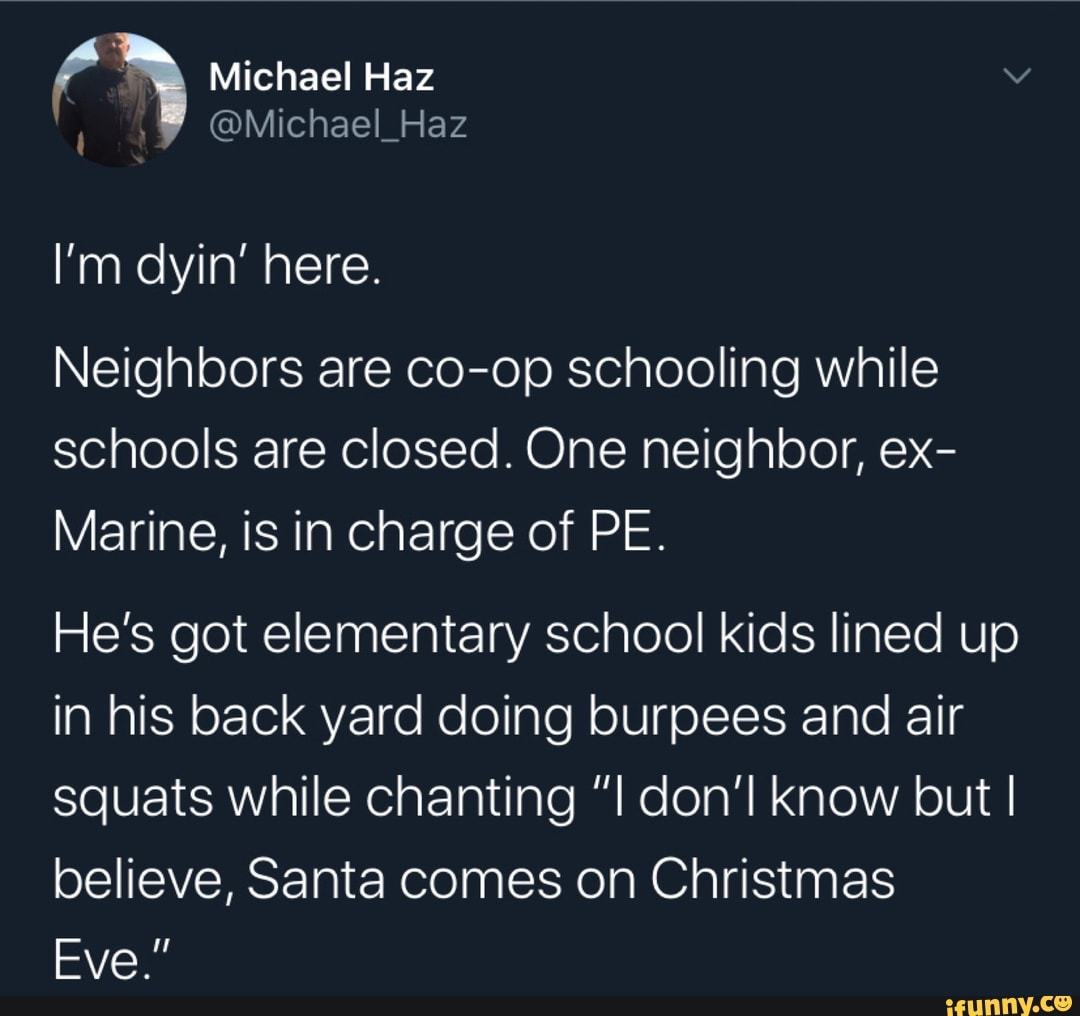 Neighbors are co-op schooling while
schools are closed. One neighbor, ex-
Marine, is in charge of PE.
He's got elementary school kids lined up
in his back yard doing burpees and air
squats while chanting "I don'l know but I
believe, Santa comes on Christmas