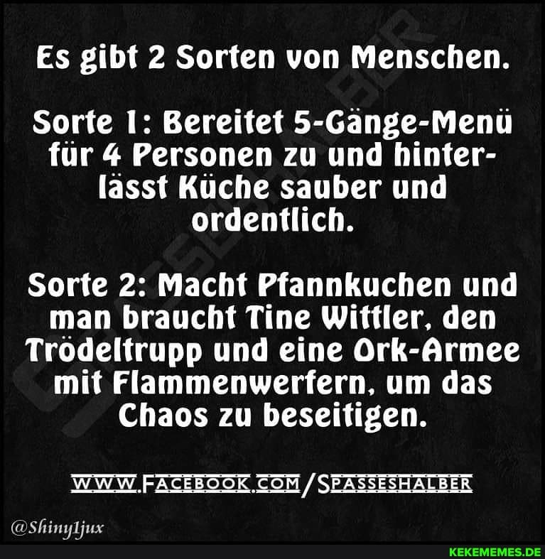 Es gibt 2 Sorten von Menschen.
Sorte 1: Bereitet 5-Gänge-Menü für 4 Personen zu und hinter- lässt Küche sauber und ordentlich.
Sorte 2: Macht Pfannkuchen und man braucht Tine Wittler, den
Trödeltrupp und eine Ork-Armee mit Flammenwerfern, um das
Chaos zu beseitigen.
WWW FATEEOOK. / SEASSESHALBER