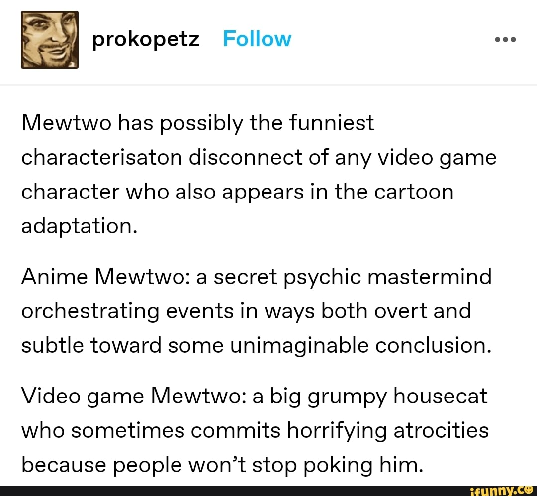 I prokopetz Follow
Mewtwo has possibly the funniest characterisaton disconnect of any video game character who also appears in the cartoon adaptation.
Anime Mewtwo: a secret psychic mastermind orchestrating events in ways both overt and subtle toward some unimaginable conclusion.
Video game Mewtwo: a big grumpy housecat who sometimes commits horrifying atrocities because people won't stop poking him.
