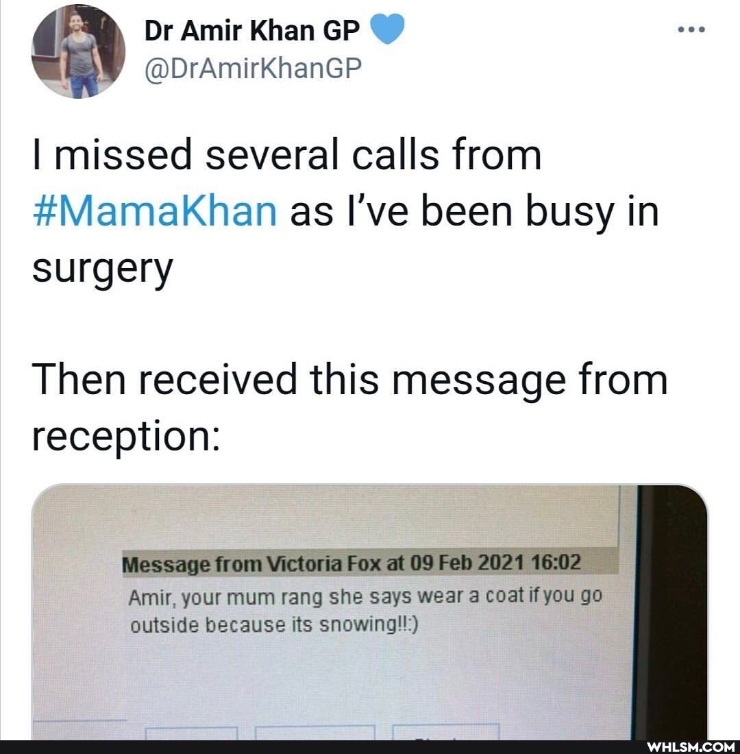Dr Amir Khan GP
@DrAmirkKhanGP I missed several calls from
#Mamakhan as I've been busy in surgery
Then received this message from reception:
Message from Victoria Fox at 09 Feb 2021
Amir, your mum rang she says wear a coat you go outside because its snowing!!:)