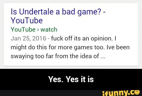 Is Undertale a bad game? -
YouTube
YouTube >
Welch
Jan 25, ZUW
,
fuck off ns an opinion.I
might do this for more games too. Ive been
swaymg too far from lhe 4dea of - Yes. Yes it is