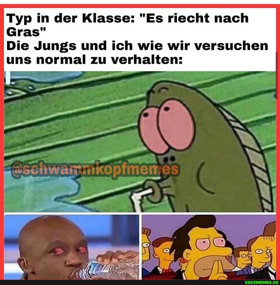 Typ in der Klasse: "Es riecht nach
Gras"
Die Jungs und ich wie wir versuchen uns normal zu verhalten: