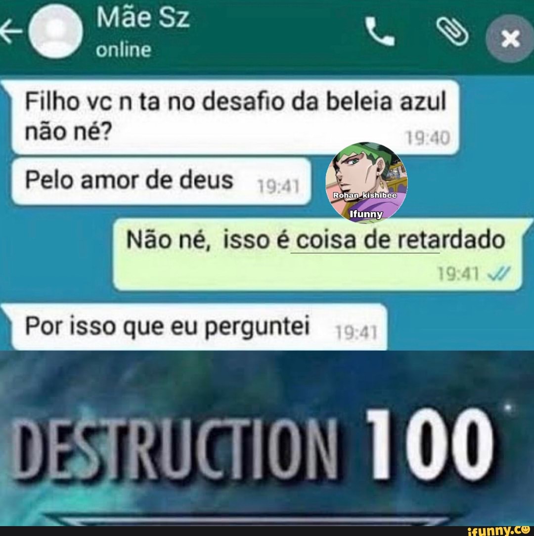 Mãe Sz
online
Filho vc ta no desafio da beleia azul não né?
Pelo amor de deus I
Não né, isso é coisa de retardado
Por isso que eu perguntei