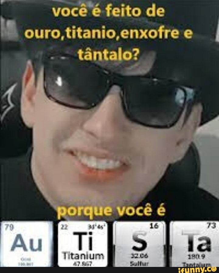 você é feito de ouro fitanio,enofre
- tântalo?
que você é