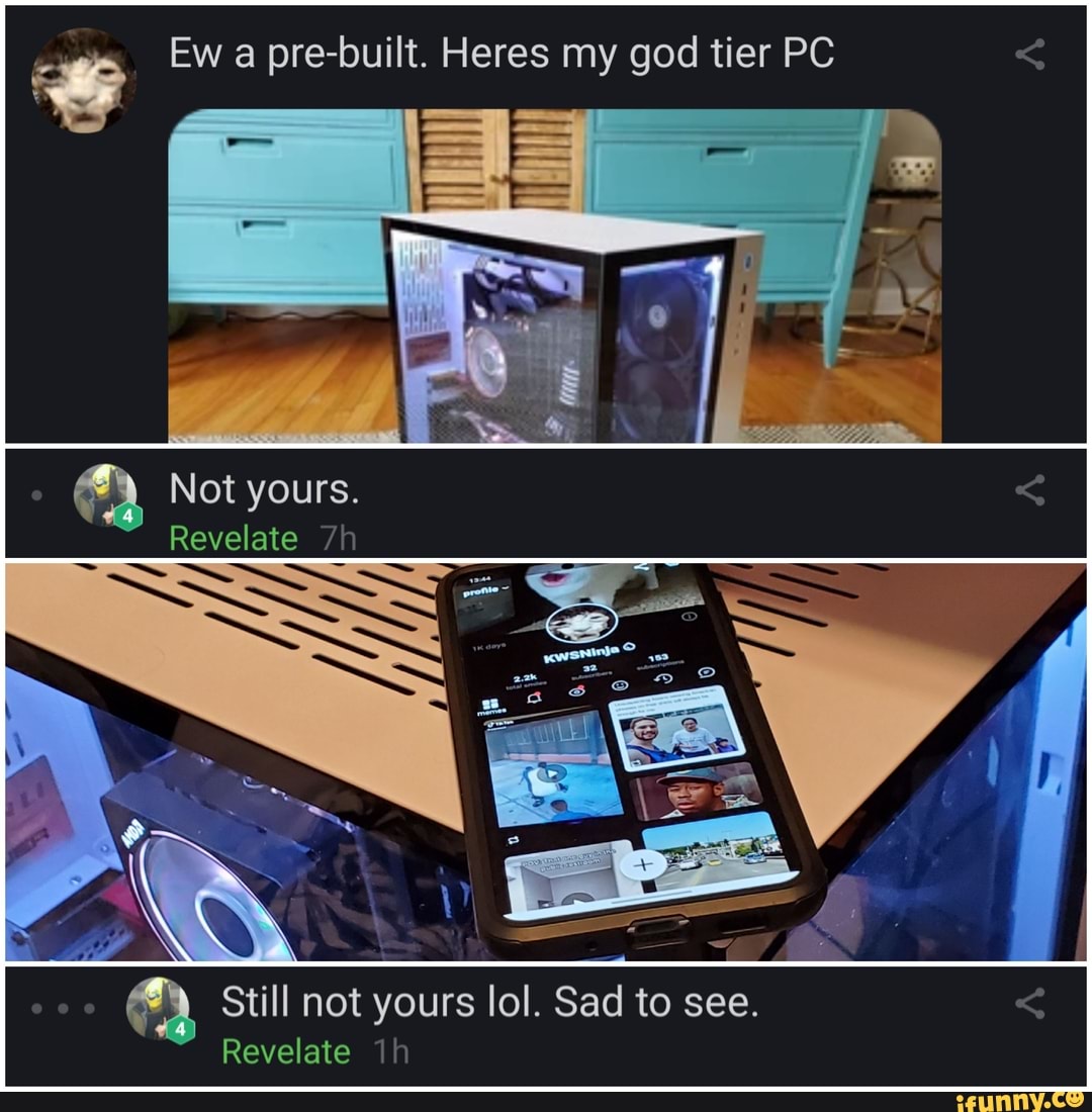 Ew a pre-built. Heres my god tier PC
ot yours.
Revelate
Still not yours lol. Sad to see.
Revelate