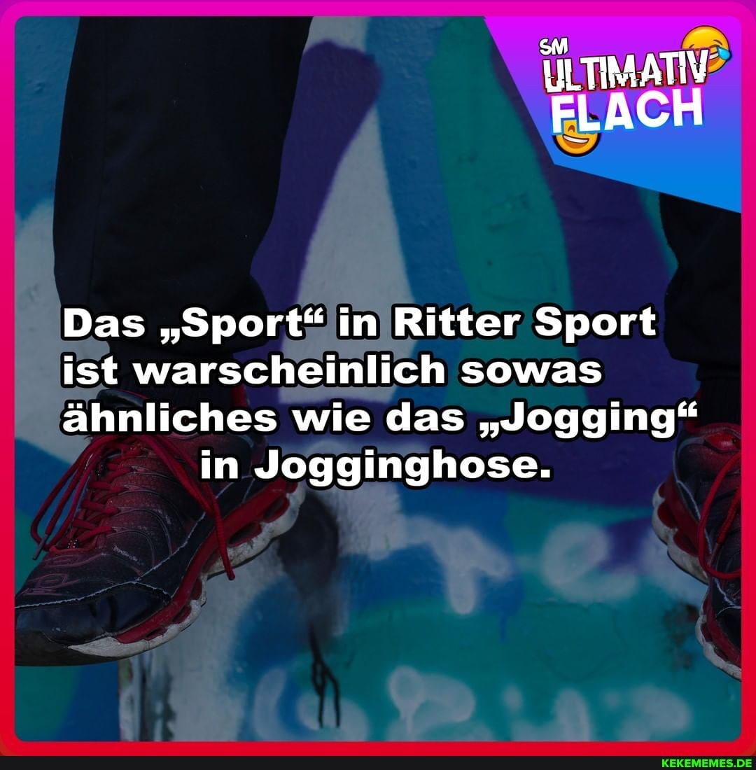 ULTIMATIV?
FLACH
Das "Sport" in Ritter Sport
ist warscheinlich sowas
ähnliches wie das "Jogging" in Jogginghose.
