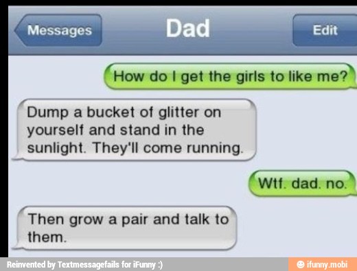 (How do 1 get the girls to like
me?"
== "Dump a bucket of glitter on
yourself and stand in the
sunlight. They'll come running.
Then
grow a pair and talk
to"
CUE
