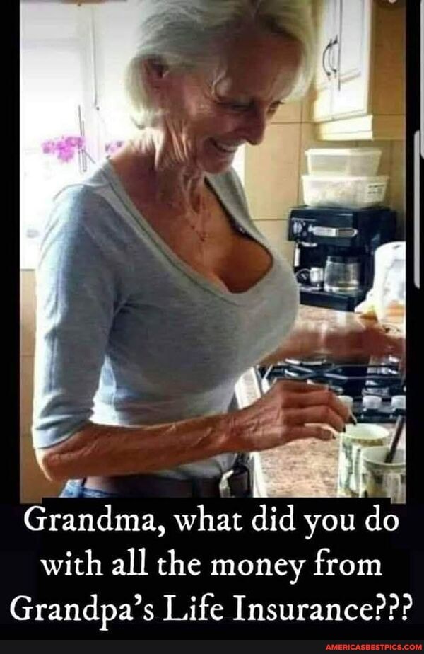 Grandma, what did you do
with all the money from
Grandpa's Life Insurance???