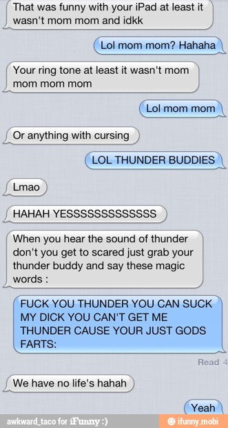 That was funny with your iPad at least it
jasn't mom mom and idkk
(Lol mom mom? Hahaha,
Your ring tone at least it wasn't mom
I
mom mom mom
(Lol mom mom
Y
Or anything with cursing
(LOL THUNDER BUDDIES When you hear the sound of thunder
don't you get to scared just grab your
thunder buddy and say these magic
I
FUCK YOU THUNDER YOU CAN SUCK
MY DICK YOU CAN'T GET ME
THUNDER CAUSE YOUR JUST GODS
FARTS
We have no life's hahah