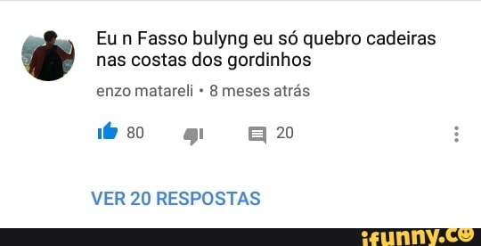 Eun Fasso bulyng eu só quebro cadeiras
nas costas dos gordinhos
enzo matareli 8 meses atrás
VER 20 RESPOSTAS