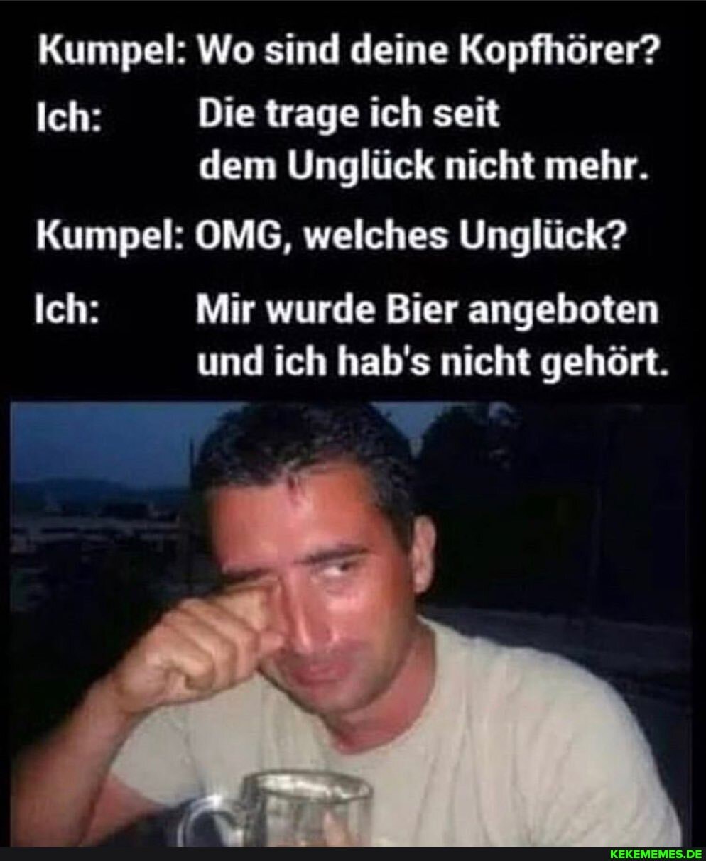 Kumpel: Wo sind deine Kopfhörer?
Ich: Die trage ich seit dem Unglück nicht mehr.
Kumpel: OMG, welches Unglück?
Ich: Mir wurde Bier angeboten und ich hab's nicht gehört.