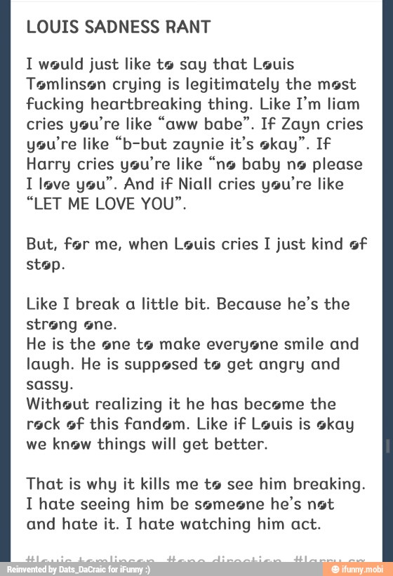 LOUIS SADNESS RANT
1 would just like to say that Louis
Tomlinson crying is legitimately the mest
fucking heartbreaking thing. Like I'm liam
cries ysu're like "aww babe". If Zayn cries
you're like "b-but zaynie it's okay". If
Harry cries you're like "no baby n9 please
I lave you". And if Niall cries you're like
"LET ME LOVE YOU".
But, for me, when Louis cries I just kind of
stop.
Like I break
little bit. Because he's the
He is the sne ts make everysne smile and
laugh. He is supposed ts get angry and
sassy.
Withsut realizing it he has became the
reck of this fandom. Like if Louis is skay
we know things will get better.
That is why it kills me to see him breaking.
I hate seeing him be ssmesne
he's not
and hate it. I hate watching him act.
