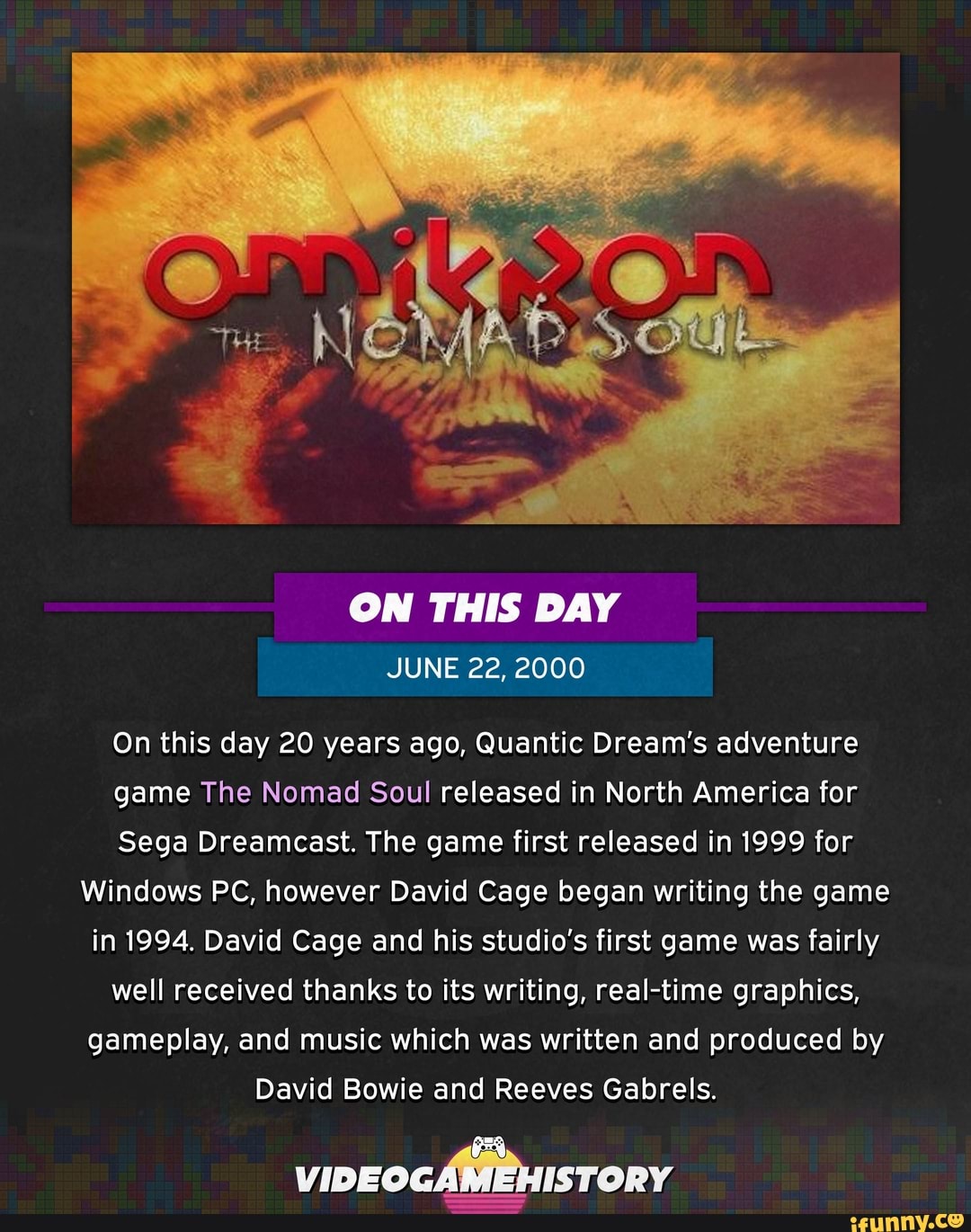 ON THIS DAY
On this day 20 years ago, Quantic Dream's adventure
game The Nomad Soul released in North America for
Sega Dreamcast. The game first released in 1999 for
Windows PC, however David Cage began writing the game
in 1994. David Cage and his studio's first game was fairly
well received thanks to its writing, real-time graphics,
gameplay, and music which was written and produced by
David Bowie and Reeves Gabrels.