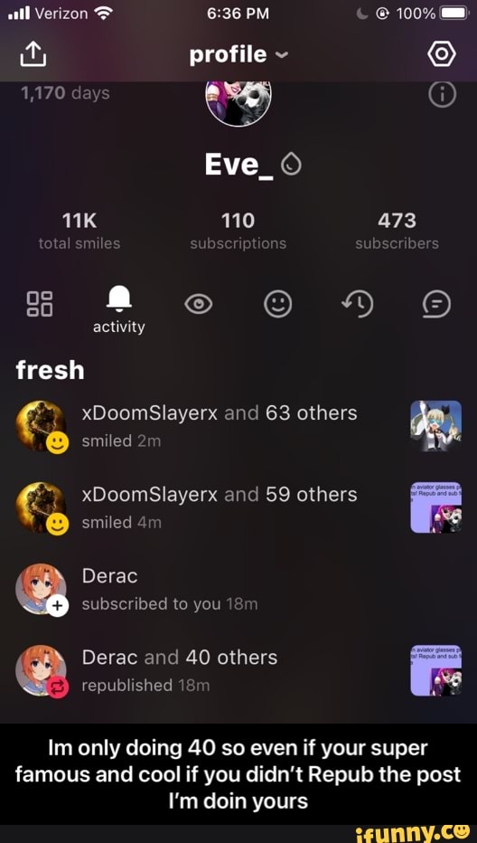 all Verizon PM 100%
profile ~
1,170 days @
Eve_
110 473
total smiles ibscriptions subscribers
activity
fresh
xDoomSlayerx and 63 others
smiled
xDoomSlayerx and 59 others
smiled
Derac subscribed to you
Derac and 40 others republished
Im only doing 40 so even if your super famous and cool if you didn't Repub the post
I'm doin yours - Im only doing 40 so even if your super famous and cool if you didn’t Repub the post I’m doin yours