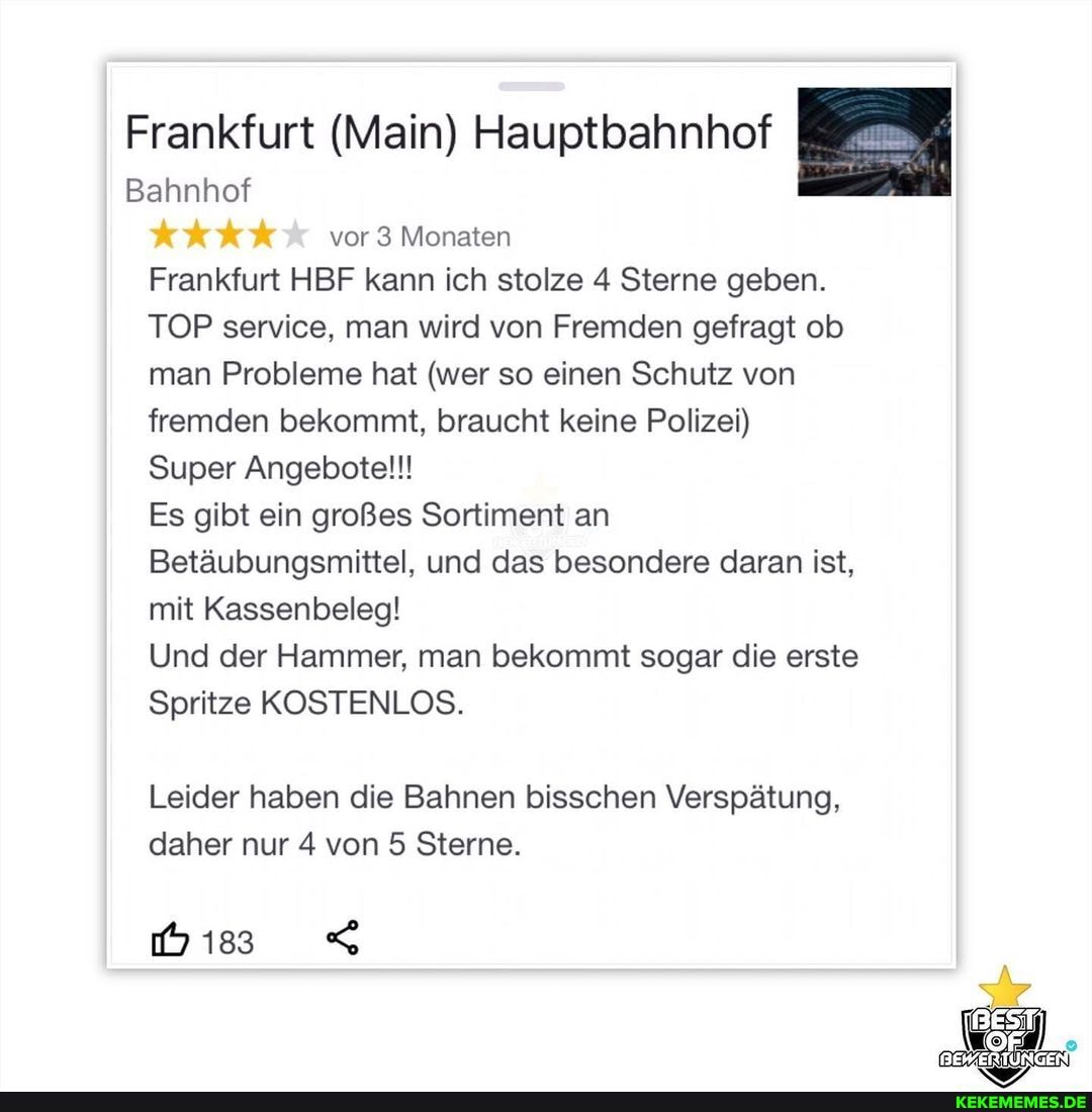 Frankfurt (Main) Hauptbahnhof
Bahnhof
vor 3 Monaten
Frankfurt HBF kann ich stolze 4 Sterne geben.
TOP service, man wird von Fremden gefragt ob man Probleme hat (wer so einen Schutz von fremden bekommt, braucht keine Polizei)
Super Angebotel!!
Es gibt ein großes Sortiment an
Betäubungsmittel, und das besondere daran ist, mit Kassenbeleg!
Und der Hammer, man bekommt sogar die erste
Spritze KOSTENLOS.
Leider haben die Bahnen bisschen Verspätung, daher nur 4 von 5 Sterne.
bis <