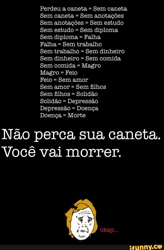Perdeu a caneta =
Sem caneta,
Sem caneta =
Sem anotações
Sem anotações =
Sem estudo
Sem estudo =
Sem diploma
Sem diploma =
Falha,
Falha =
Sem trabalho
Sem trabalho =
Sem dinheiro
Sem dinheiro =
Sem comida
Sem comida =
Magro
Magro = Feio
Sem amor =
Sem filhos
Sem filhos =
Solidão
Depressão Doença
Doença =
Morte
Não perca sua caneta.
Você vai morrer.