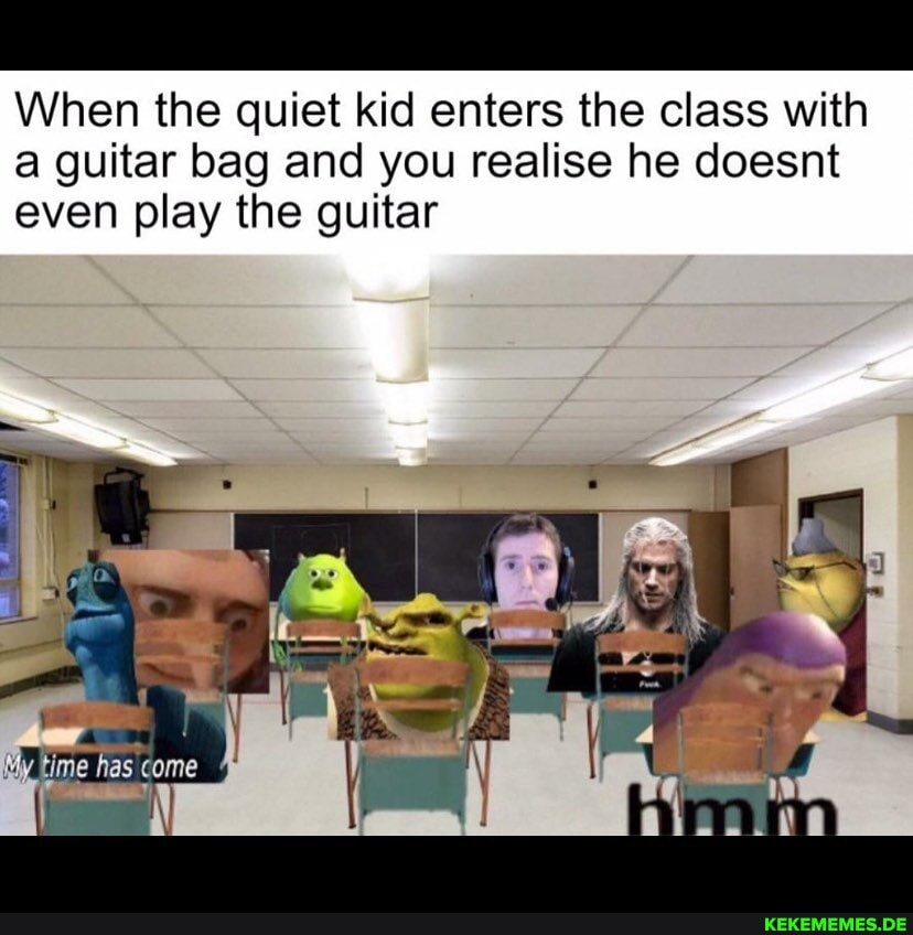 When the quiet kid enters the class with a guitar bag and you realise he doesnt even play the guitar
My time has come