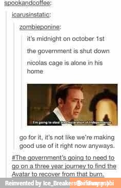 its midnight on october 1st
the government is shut down
nicolas cage is alone in his
home
go for it, it's not like we're making
good use of It right now anyways.
The government's going to need to
go on a three year journey to find ihe
'Avatar to recover
from that bi