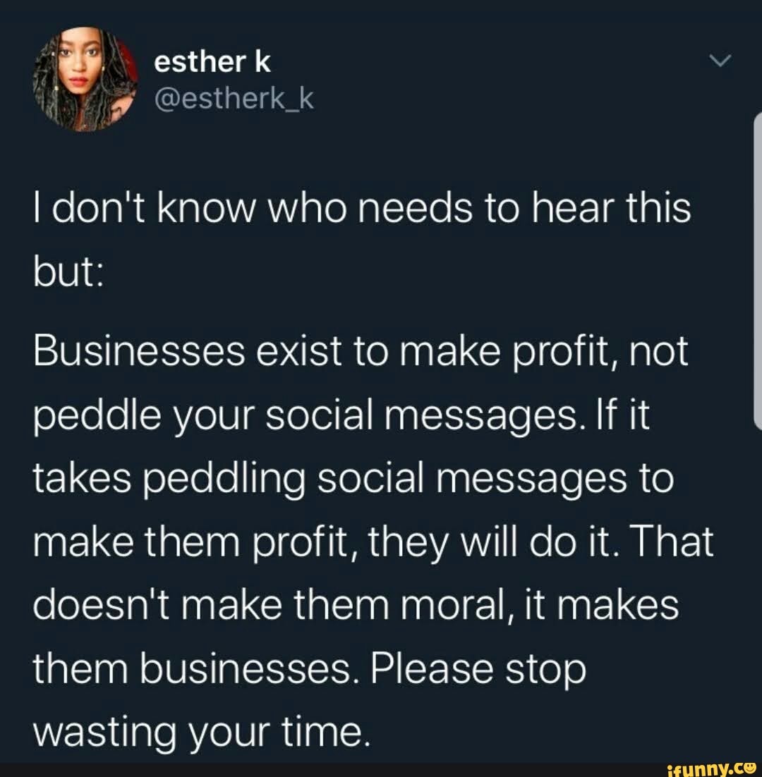 I don't know who needs to hear this
but:
Businesses exist to make profit, not
peddle your social messages. If it
takes peddling social messages to
make them profit, they will do it. That
doesn't make them moral, it makes
them businesses. Please stop
wasting your time.
