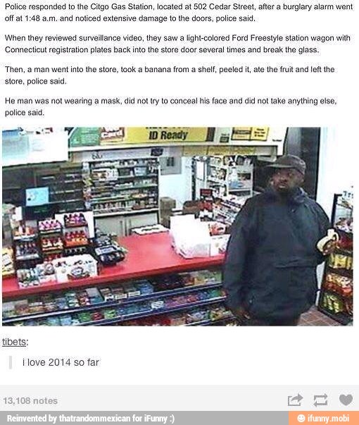 Police responded to the Citgo Gas Station, located at 502 Cedar Street, after a burglary alarm went
and noticed extensive damage to the doors, police said,
When they reviewed surveilance video, they saw a light-colored Ford Freestyle station wagon with
Connecticut registration plates back into the store door several times and break the glass.
"Then, a man went into the store, took a banana from a shelf, peeled it, ate the fruit and left the
store, police sad.
He man was not wearing a mask, did not try to conceal his face and did not take anything else,
police sai.