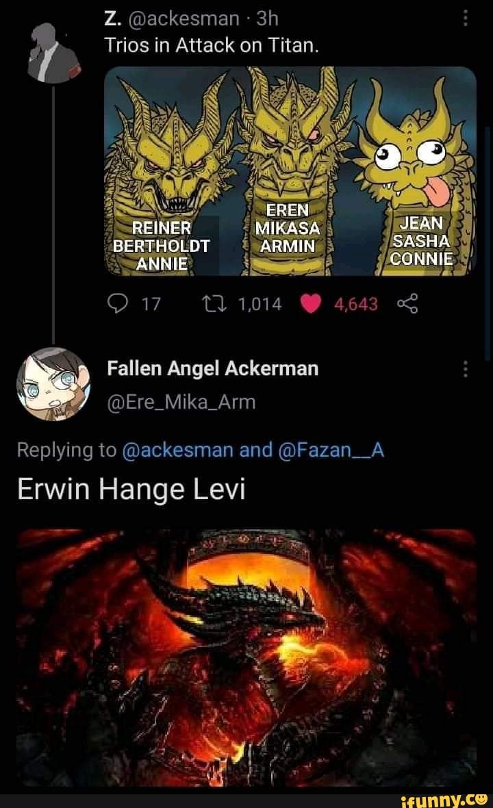 Z. @ackesman
Trios in Attack on Titan.
EREN
REINER JEAN
BERTHOLDT ARMIN SASHA
ANNIE CONNIE
Replying to @ackesman and @Fazan_A Erwin Hange Levi