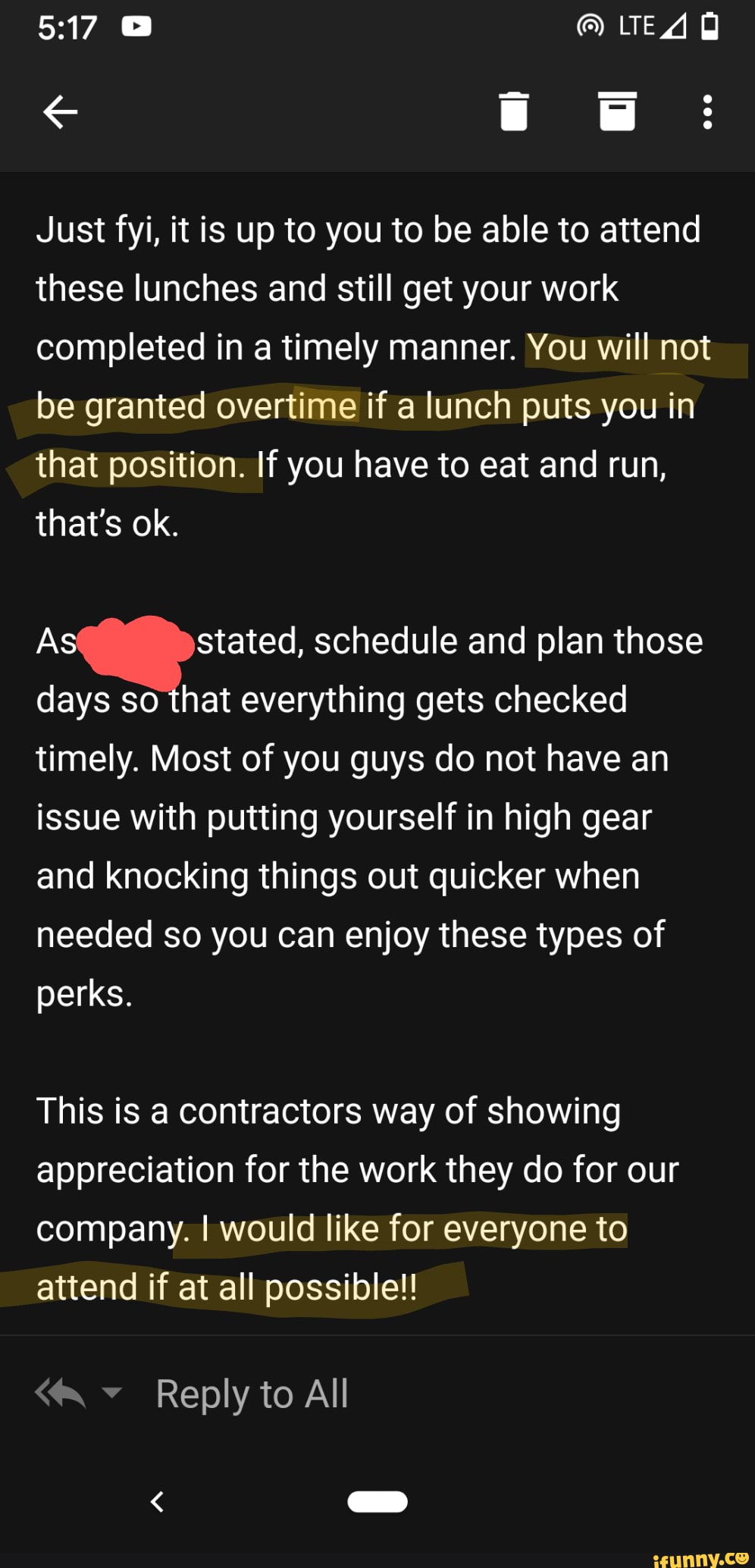 Just fyi, it is up to you to be able to attend
these lunches and still get your work
completed in a timely manner. You will not
be granted overtime if a lunch puts you in
that position. If you have to eat and run,
that's ok.
i. Si schedule and plan those
days so that everything gets checked
timely. Most of you guys do not have an
issue with putting yourself in high gear
and knocking things out quicker when
needed so you can enjoy these types of
perks.
This is a contractors way of showing
appreciation for the work they do for our
company. I would like for everyone to
attend if at all possible!!