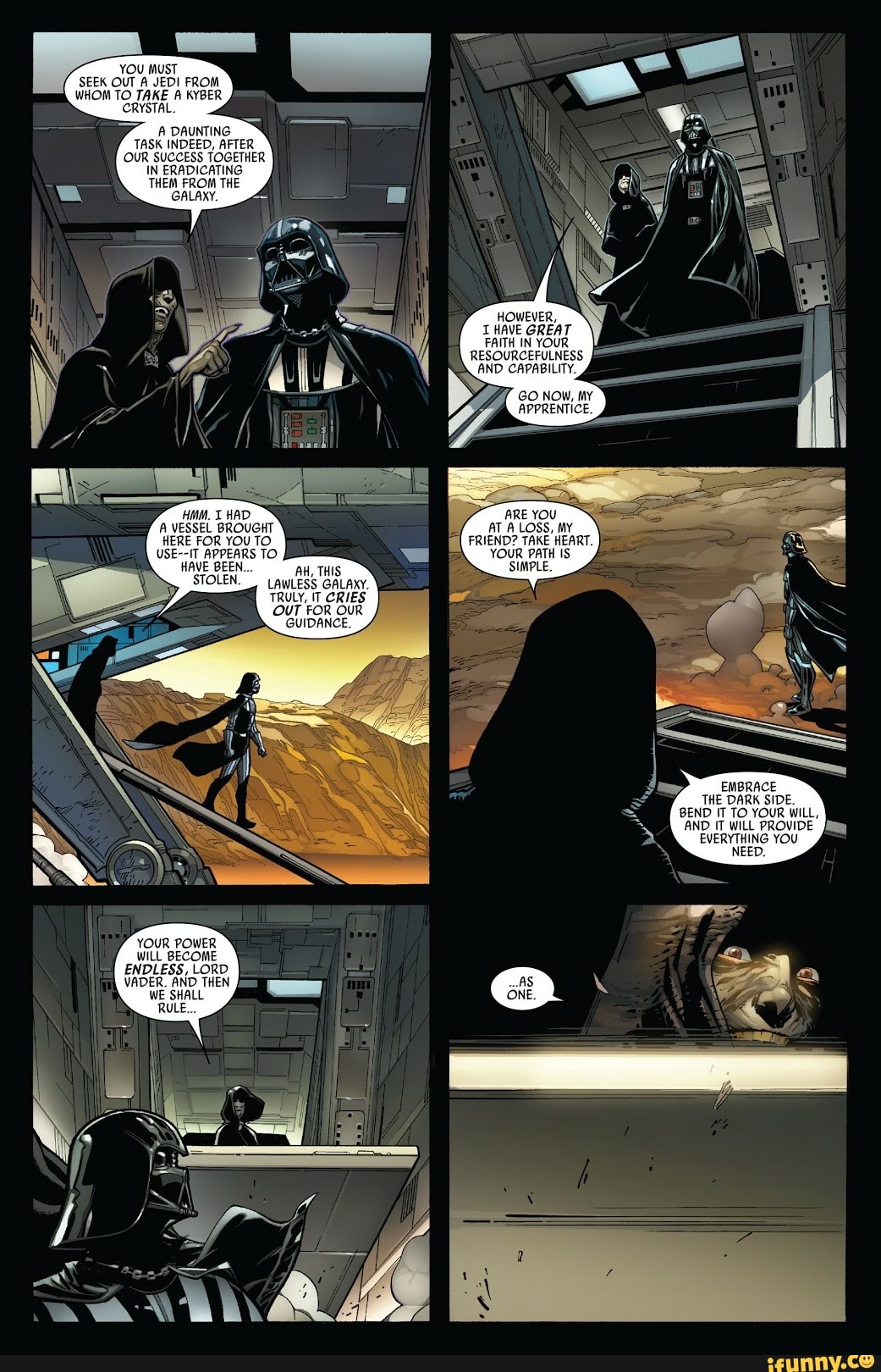 YOU MUST
EK OUT A JEDI FROM
TOGETI
IN ERADICATING
THEM FROM THE
GALAXY.
A
DAUNTING
AFTER
A VESSEL BROUGHT
HERE FOR YOU TO.
S APPEARS TO SI
STOLEN.
YOUR POWER
WILL BECOME
ENDLESS, LORD
I
WE SHALL
AH, THIS
LAWLESS GALAXY.
TRULY, IT CRIES
OUT FOR OUR
GUIDANCE.
HOWEVER,
I HAVE GREAT
FAITH IN YOUR
AT A LOSS, MY
FRIEND? TAKE HEART.
YOUR b PATH IS
SIMPLE.