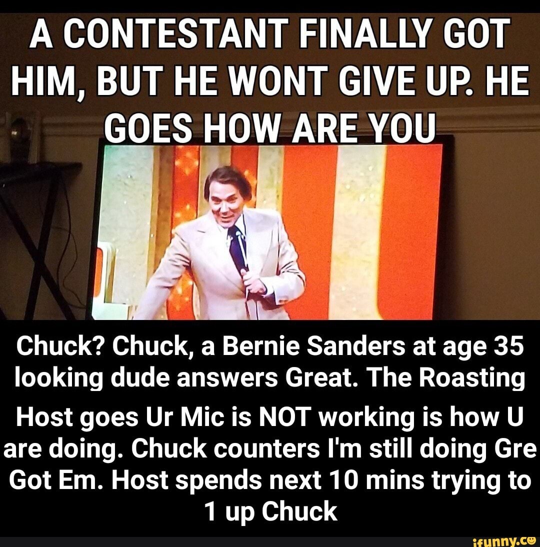 A CONTESTANT FINALLY GOT HIM, BUT HE WONT GIVE UP. HE GOES HOW ARE YOU
Chuck? Chuck, a Bernie Sanders at age 35 looking dude answers Great. The Roasting
Host goes Ur Mic is NOT working is how U are doing. Chuck counters I'm still doing Gre
Got Em. Host spends next 10 mins trying to
1 up Chuck - Host goes Ur Mic is NOT working is how U are doing. Chuck counters I'm still doing Gre Got Em. Host spends next 10 mins trying to 1 up Chuck