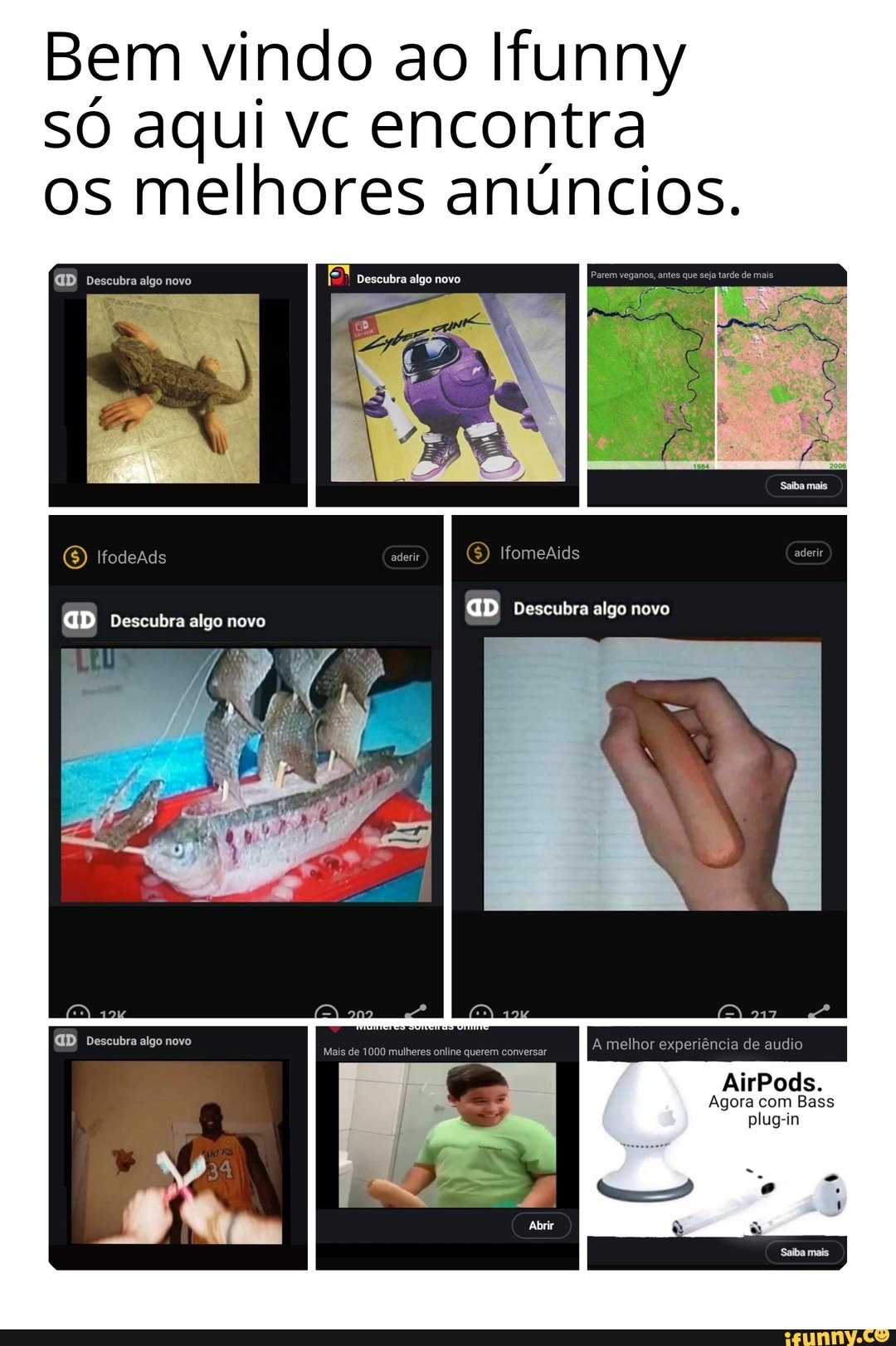 Bem vindo ao Ifunny só aqui vc encontra os melhores anúncios.
algo
Ifod s aderir Ifomeaids
GD Descubra algo novo
GD Descubra algo novo
A melhor experiência de audio
AirPods.
Agora com Bass plug-in